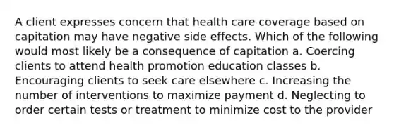 A client expresses concern that health care coverage based on capitation may have negative side effects. Which of the following would most likely be a consequence of capitation a. Coercing clients to attend health promotion education classes b. Encouraging clients to seek care elsewhere c. Increasing the number of interventions to maximize payment d. Neglecting to order certain tests or treatment to minimize cost to the provider