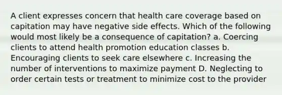 A client expresses concern that health care coverage based on capitation may have negative side effects. Which of the following would most likely be a consequence of capitation? a. Coercing clients to attend health promotion education classes b. Encouraging clients to seek care elsewhere c. Increasing the number of interventions to maximize payment D. Neglecting to order certain tests or treatment to minimize cost to the provider