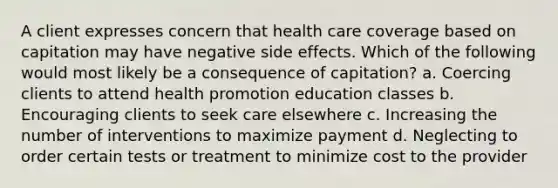 A client expresses concern that health care coverage based on capitation may have negative side effects. Which of the following would most likely be a consequence of capitation? a. Coercing clients to attend health promotion education classes b. Encouraging clients to seek care elsewhere c. Increasing the number of interventions to maximize payment d. Neglecting to order certain tests or treatment to minimize cost to the provider