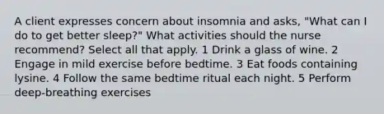 A client expresses concern about insomnia and asks, "What can I do to get better sleep?" What activities should the nurse recommend? Select all that apply. 1 Drink a glass of wine. 2 Engage in mild exercise before bedtime. 3 Eat foods containing lysine. 4 Follow the same bedtime ritual each night. 5 Perform deep-breathing exercises