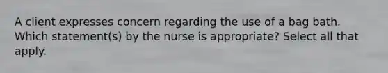 A client expresses concern regarding the use of a bag bath. Which statement(s) by the nurse is appropriate? Select all that apply.