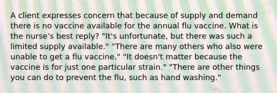 A client expresses concern that because of supply and demand there is no vaccine available for the annual flu vaccine. What is the nurse's best reply? "It's unfortunate, but there was such a limited supply available." "There are many others who also were unable to get a flu vaccine." "It doesn't matter because the vaccine is for just one particular strain." "There are other things you can do to prevent the flu, such as hand washing."