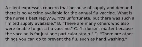 A client expresses concern that because of supply and demand there is no vaccine available for the annual flu vaccine. What is the nurse's best reply? A. "It's unfortunate, but there was such a limited supply available." B. "There are many others who also were unable to get a flu vaccine." C. "It doesn't matter because the vaccine is for just one particular strain." D. "There are other things you can do to prevent the flu, such as hand washing."