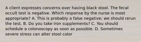 A client expresses concerns over having black stool. The fecal occult test is negative. Which response by the nurse is most appropriate? A. This is probably a false negative; we should rerun the test. B. Do you take iron supplements? C. You should schedule a colonoscopy as soon as possible. D. Sometimes severe stress can alter stool color