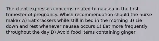 The client expresses concerns related to nausea in the first trimester of pregnancy. Which recommendation should the nurse make? A) Eat crackers while still in bed in the morning B) Lie down and rest whenever nausea occurs C) Eat more frequently throughout the day D) Avoid food items containing ginger