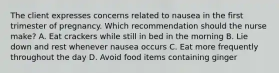 The client expresses concerns related to nausea in the first trimester of pregnancy. Which recommendation should the nurse make? A. Eat crackers while still in bed in the morning B. Lie down and rest whenever nausea occurs C. Eat more frequently throughout the day D. Avoid food items containing ginger