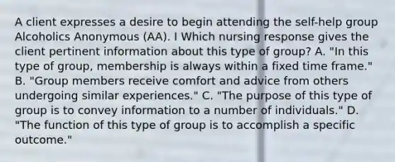 A client expresses a desire to begin attending the self-help group Alcoholics Anonymous (AA). I Which nursing response gives the client pertinent information about this type of group? A. "In this type of group, membership is always within a fixed time frame." B. "Group members receive comfort and advice from others undergoing similar experiences." C. "The purpose of this type of group is to convey information to a number of individuals." D. "The function of this type of group is to accomplish a specific outcome."