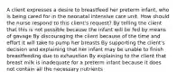 A client expresses a desire to breastfeed her preterm infant, who is being cared for in the neonatal intensive care unit. How should the nurse respond to this client's request? By telling the client that this is not possible because the infant will be fed by means of gavage By discouraging the client because of the time and effort it will take to pump her breasts By supporting the client's decision and explaining that her infant may be unable to finish breastfeeding due to exhaustion By explaining to the client that breast milk is inadequate for a preterm infant because it does not contain all the necessary nutrients