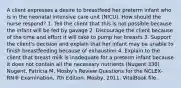 A client expresses a desire to breastfeed her preterm infant who is in the neonatal intensive care unit (NICU). How should the nurse respond? 1. Tell the client that this is not possible because the infant will be fed by gavage 2. Discourage the client because of the time and effort it will take to pump her breasts 3. Support the client's decision and explain that her infant may be unable to finish breastfeeding because of exhaustion 4. Explain to the client that breast milk is inadequate for a preterm infant because it does not contain all the necessary nutrients (Nugent 330) Nugent, Patricia M. Mosby's Review Questions for the NCLEX-RN® Examination, 7th Edition. Mosby, 2011. VitalBook file.