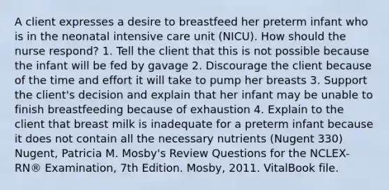 A client expresses a desire to breastfeed her preterm infant who is in the neonatal intensive care unit (NICU). How should the nurse respond? 1. Tell the client that this is not possible because the infant will be fed by gavage 2. Discourage the client because of the time and effort it will take to pump her breasts 3. Support the client's decision and explain that her infant may be unable to finish breastfeeding because of exhaustion 4. Explain to the client that breast milk is inadequate for a preterm infant because it does not contain all the necessary nutrients (Nugent 330) Nugent, Patricia M. Mosby's Review Questions for the NCLEX-RN® Examination, 7th Edition. Mosby, 2011. VitalBook file.