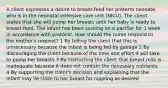 A client expresses a desire to breast-feed her preterm neonate, who is in the neonatal intensive care unit (NICU). The client states that she will pump her breasts until her baby is ready to breast-feed. The infant has been sucking on a pacifier for 1 week in accordance with protocol. How should the nurse respond to the mother's request? 1 By telling the client that this is unnecessary because the infant is being fed by gavage 2 By discouraging the client because of the time and effort it will take to pump her breasts 3 By instructing the client that breast milk is inadequate because it does not contain the necessary nutrients 4 By supporting the client's decision and explaining that the infant may lie close to her breast for nippling as desired