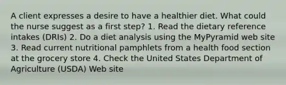 A client expresses a desire to have a healthier diet. What could the nurse suggest as a first step? 1. Read the dietary reference intakes (DRIs) 2. Do a diet analysis using the MyPyramid web site 3. Read current nutritional pamphlets from a health food section at the grocery store 4. Check the United States Department of Agriculture (USDA) Web site