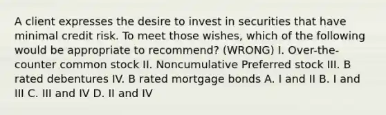 A client expresses the desire to invest in securities that have minimal credit risk. To meet those wishes, which of the following would be appropriate to recommend? (WRONG) I. Over-the-counter common stock II. Noncumulative Preferred stock III. B rated debentures IV. B rated mortgage bonds A. I and II B. I and III C. III and IV D. II and IV