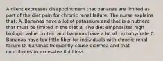 A client expresses disappointment that bananas are limited as part of the diet pain for chronic renal failure. The nurse explains that: A. Bananas have a lot of potassium and that is a nutrient that must be limited in the diet B. The diet emphasizes high biologic value protein and bananas have a lot of carbohydrate C. Bananas have too little fiber for individuals with chronic renal failure D. Bananas frequently cause diarrhea and that contributes to excessive fluid loss