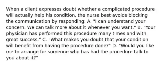 When a client expresses doubt whether a complicated procedure will actually help his condition, the nurse best avoids blocking the communication by responding: A. "I can understand your concern. We can talk more about it whenever you want." B. "Your physician has performed this procedure many times and with great success." C. "What makes you doubt that your condition will benefit from having the procedure done?" D. "Would you like me to arrange for someone who has had the procedure talk to you about it?"