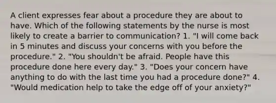 A client expresses fear about a procedure they are about to have. Which of the following statements by the nurse is most likely to create a barrier to communication? 1. "I will come back in 5 minutes and discuss your concerns with you before the procedure." 2. "You shouldn't be afraid. People have this procedure done here every day." 3. "Does your concern have anything to do with the last time you had a procedure done?" 4. "Would medication help to take the edge off of your anxiety?"