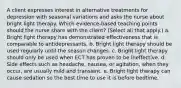 A client expresses interest in alternative treatments for depression with seasonal variations and asks the nurse about bright light therapy. Which evidence-based teaching points should the nurse share with the client? (Select all that apply.) a. Bright light therapy has demonstrated effectiveness that is comparable to antidepressants. b. Bright light therapy should be used regularly until the season changes. c. Bright light therapy should only be used when ECT has proven to be ineffective. d. Side effects such as headache, nausea, or agitation, when they occur, are usually mild and transient. e. Bright light therapy can cause sedation so the best time to use it is before bedtime.