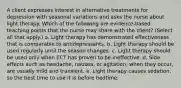 A client expresses interest in alternative treatments for depression with seasonal variations and asks the nurse about light therapy. Which of the following are evidence-based teaching points that the nurse may share with the client? (Select all that apply.) a. Light therapy has demonstrated effectiveness that is comparable to antidepressants. b. Light therapy should be used regularly until the season changes. c. Light therapy should be used only when ECT has proven to be ineffective. d. Side effects such as headache, nausea, or agitation, when they occur, are usually mild and transient. e. Light therapy causes sedation, so the best time to use it is before bedtime.