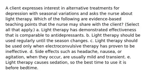 A client expresses interest in alternative treatments for depression with seasonal variations and asks the nurse about light therapy. Which of the following are evidence-based teaching points that the nurse may share with the client? (Select all that apply.) a. Light therapy has demonstrated effectiveness that is comparable to antidepressants. b. Light therapy should be used regularly until the season changes. c. Light therapy should be used only when electroconvulsive therapy has proven to be ineffective. d. Side effects such as headache, nausea, or agitation, when they occur, are usually mild and transient. e. Light therapy causes sedation, so the best time to use it is before bedtime.