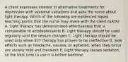 A client expresses interest in alternative treatments for depression with seasonal variations and asks the nurse about light therapy. Which of the following are evidenced based teaching points that the nurse may share with the client (SATA) A. Light therapy has demonstrated effectiveness that is comparable to antidepressants B. Light therapy should be used regularly until the season changes C. Light therapy should be used only when ECT therapy has proven to be ineffective D. Side effects such as headache, nausea, or agitation, when they occur are usually mild and transient E. Light therapy causes sedation, so the best time to use it is before bedtime