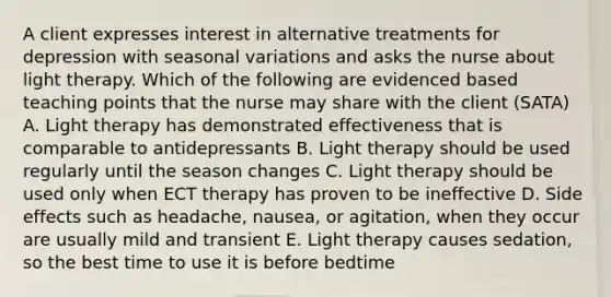 A client expresses interest in alternative treatments for depression with seasonal variations and asks the nurse about light therapy. Which of the following are evidenced based teaching points that the nurse may share with the client (SATA) A. Light therapy has demonstrated effectiveness that is comparable to antidepressants B. Light therapy should be used regularly until the season changes C. Light therapy should be used only when ECT therapy has proven to be ineffective D. Side effects such as headache, nausea, or agitation, when they occur are usually mild and transient E. Light therapy causes sedation, so the best time to use it is before bedtime