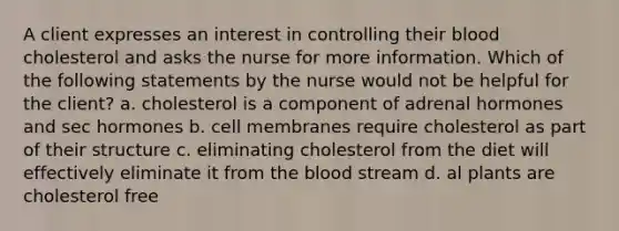 A client expresses an interest in controlling their blood cholesterol and asks the nurse for more information. Which of the following statements by the nurse would not be helpful for the client? a. cholesterol is a component of adrenal hormones and sec hormones b. cell membranes require cholesterol as part of their structure c. eliminating cholesterol from the diet will effectively eliminate it from the blood stream d. al plants are cholesterol free