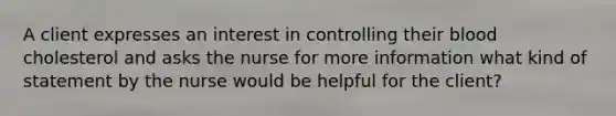 A client expresses an interest in controlling their blood cholesterol and asks the nurse for more information what kind of statement by the nurse would be helpful for the client?