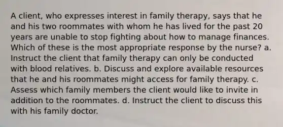 A client, who expresses interest in family therapy, says that he and his two roommates with whom he has lived for the past 20 years are unable to stop fighting about how to manage finances. Which of these is the most appropriate response by the nurse? a. Instruct the client that family therapy can only be conducted with blood relatives. b. Discuss and explore available resources that he and his roommates might access for family therapy. c. Assess which family members the client would like to invite in addition to the roommates. d. Instruct the client to discuss this with his family doctor.