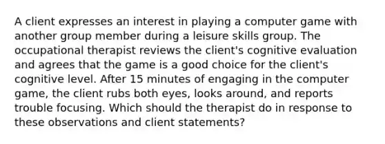 A client expresses an interest in playing a computer game with another group member during a leisure skills group. The occupational therapist reviews the client's cognitive evaluation and agrees that the game is a good choice for the client's cognitive level. After 15 minutes of engaging in the computer game, the client rubs both eyes, looks around, and reports trouble focusing. Which should the therapist do in response to these observations and client statements?