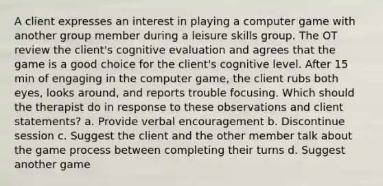 A client expresses an interest in playing a computer game with another group member during a leisure skills group. The OT review the client's cognitive evaluation and agrees that the game is a good choice for the client's cognitive level. After 15 min of engaging in the computer game, the client rubs both eyes, looks around, and reports trouble focusing. Which should the therapist do in response to these observations and client statements? a. Provide verbal encouragement b. Discontinue session c. Suggest the client and the other member talk about the game process between completing their turns d. Suggest another game