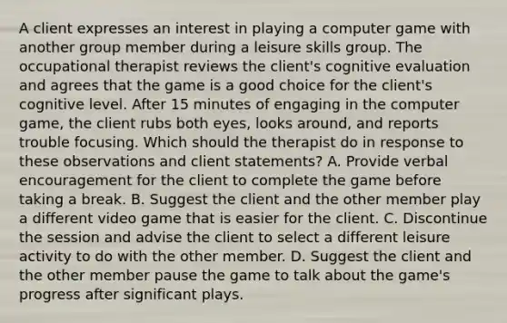 A client expresses an interest in playing a computer game with another group member during a leisure skills group. The occupational therapist reviews the client's cognitive evaluation and agrees that the game is a good choice for the client's cognitive level. After 15 minutes of engaging in the computer game, the client rubs both eyes, looks around, and reports trouble focusing. Which should the therapist do in response to these observations and client statements? A. Provide verbal encouragement for the client to complete the game before taking a break. B. Suggest the client and the other member play a different video game that is easier for the client. C. Discontinue the session and advise the client to select a different leisure activity to do with the other member. D. Suggest the client and the other member pause the game to talk about the game's progress after significant plays.