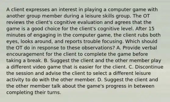 A client expresses an interest in playing a computer game with another group member during a leisure skills group. The OT reviews the client's cognitive evaluation and agrees that the game is a good choice for the client's cognitive level. After 15 minutes of engaging in the computer game, the client rubs both eyes, looks around, and reports trouble focusing. Which should the OT do in response to these observations? A. Provide verbal encouragement for the client to complete the game before taking a break. B. Suggest the client and the other member play a different video game that is easier for the client. C. Discontinue the session and advise the client to select a different leisure activity to do with the other member. D. Suggest the client and the other member talk about the game's progress in between completing their turns.