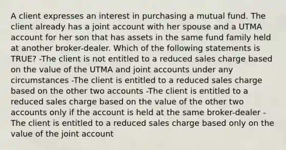 A client expresses an interest in purchasing a mutual fund. The client already has a joint account with her spouse and a UTMA account for her son that has assets in the same fund family held at another broker-dealer. Which of the following statements is TRUE? -The client is not entitled to a reduced sales charge based on the value of the UTMA and joint accounts under any circumstances -The client is entitled to a reduced sales charge based on the other two accounts -The client is entitled to a reduced sales charge based on the value of the other two accounts only if the account is held at the same broker-dealer -The client is entitled to a reduced sales charge based only on the value of the joint account