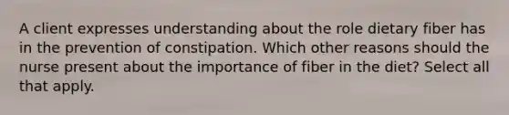 A client expresses understanding about the role dietary fiber has in the prevention of constipation. Which other reasons should the nurse present about the importance of fiber in the diet? Select all that apply.