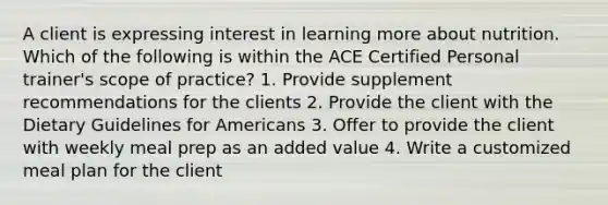 A client is expressing interest in learning more about nutrition. Which of the following is within the ACE Certified Personal trainer's scope of practice? 1. Provide supplement recommendations for the clients 2. Provide the client with the Dietary Guidelines for Americans 3. Offer to provide the client with weekly meal prep as an added value 4. Write a customized meal plan for the client