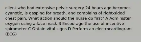 client who had extensive pelvic surgery 24 hours ago becomes cyanotic, is gasping for breath, and complains of right-sided chest pain. What action should the nurse do first? A Administer oxygen using a face mask B Encourage the use of incentive spirometer C Obtain vital signs D Perform an electrocardiogram (ECG)