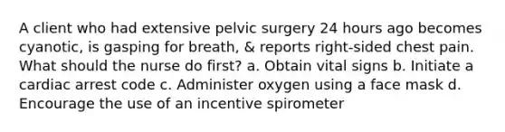 A client who had extensive pelvic surgery 24 hours ago becomes cyanotic, is gasping for breath, & reports right-sided chest pain. What should the nurse do first? a. Obtain vital signs b. Initiate a cardiac arrest code c. Administer oxygen using a face mask d. Encourage the use of an incentive spirometer