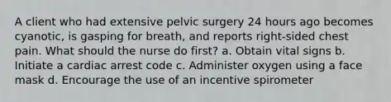 A client who had extensive pelvic surgery 24 hours ago becomes cyanotic, is gasping for breath, and reports right-sided chest pain. What should the nurse do first? a. Obtain vital signs b. Initiate a cardiac arrest code c. Administer oxygen using a face mask d. Encourage the use of an incentive spirometer