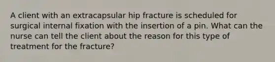 A client with an extracapsular hip fracture is scheduled for surgical internal fixation with the insertion of a pin. What can the nurse can tell the client about the reason for this type of treatment for the fracture?