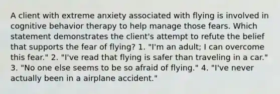 A client with extreme anxiety associated with flying is involved in cognitive behavior therapy to help manage those fears. Which statement demonstrates the client's attempt to refute the belief that supports the fear of flying? 1. "I'm an adult; I can overcome this fear." 2. "I've read that flying is safer than traveling in a car." 3. "No one else seems to be so afraid of flying." 4. "I've never actually been in a airplane accident."