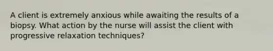 A client is extremely anxious while awaiting the results of a biopsy. What action by the nurse will assist the client with progressive relaxation techniques?