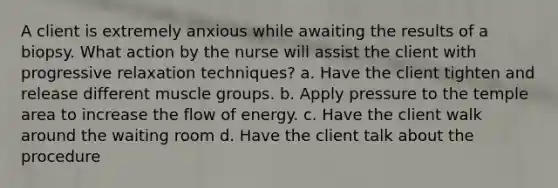 A client is extremely anxious while awaiting the results of a biopsy. What action by the nurse will assist the client with progressive relaxation techniques? a. Have the client tighten and release different muscle groups. b. Apply pressure to the temple area to increase the flow of energy. c. Have the client walk around the waiting room d. Have the client talk about the procedure