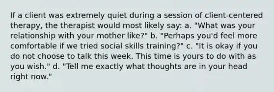 If a client was extremely quiet during a session of client-centered therapy, the therapist would most likely say: a. "What was your relationship with your mother like?" b. "Perhaps you'd feel more comfortable if we tried social skills training?" c. "It is okay if you do not choose to talk this week. This time is yours to do with as you wish." d. "Tell me exactly what thoughts are in your head right now."