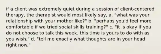 if a client was extremely quiet during a session of client-centered therapy, the therapist would most likely say, a. "what was your relationship with your mother like?" b. "perhaps you'd feel more comfortable if we tried social skills training?" c. "it is okay if you do not choose to talk this week. this time is yours to do with as you wish." d. "tell me exactly what thoughts are in your head right now."