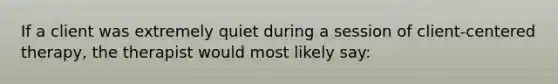 If a client was extremely quiet during a session of client-centered therapy, the therapist would most likely say: