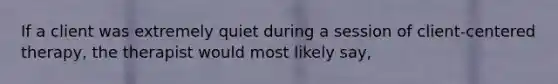 If a client was extremely quiet during a session of client-centered therapy, the therapist would most likely say,