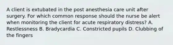 A client is extubated in the post anesthesia care unit after surgery. For which common response should the nurse be alert when monitoring the client for acute respiratory distress? A. Restlessness B. Bradycardia C. Constricted pupils D. Clubbing of the fingers