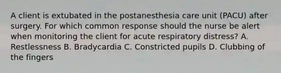 A client is extubated in the postanesthesia care unit (PACU) after surgery. For which common response should the nurse be alert when monitoring the client for acute respiratory distress? A. Restlessness B. Bradycardia C. Constricted pupils D. Clubbing of the fingers