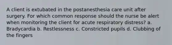 A client is extubated in the postanesthesia care unit after surgery. For which common response should the nurse be alert when monitoring the client for acute respiratory distress? a. Bradycardia b. Restlessness c. Constricted pupils d. Clubbing of the fingers