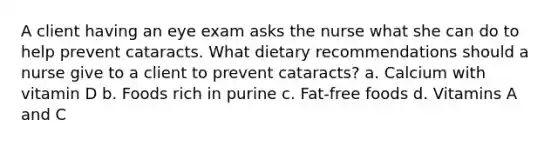 A client having an eye exam asks the nurse what she can do to help prevent cataracts. What dietary recommendations should a nurse give to a client to prevent cataracts? a. Calcium with vitamin D b. Foods rich in purine c. Fat-free foods d. Vitamins A and C